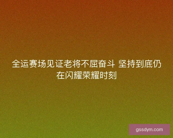 全运赛场见证老将不屈奋斗 坚持到底仍在闪耀荣耀时刻