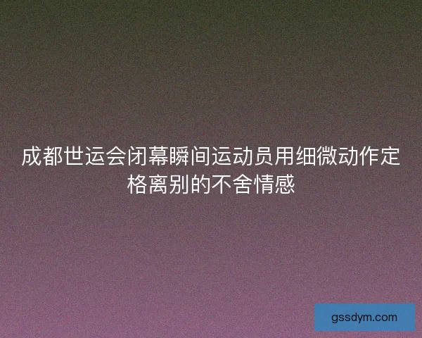 成都世运会闭幕瞬间运动员用细微动作定格离别的不舍情感